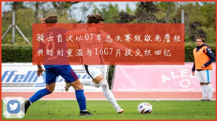 骑士首次以07年总决赛致敬老詹经典时刻重温与16G7片段交织回忆