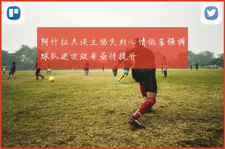 阿什拉夫谈主场失利心情低落强调球队进攻效率亟待提升