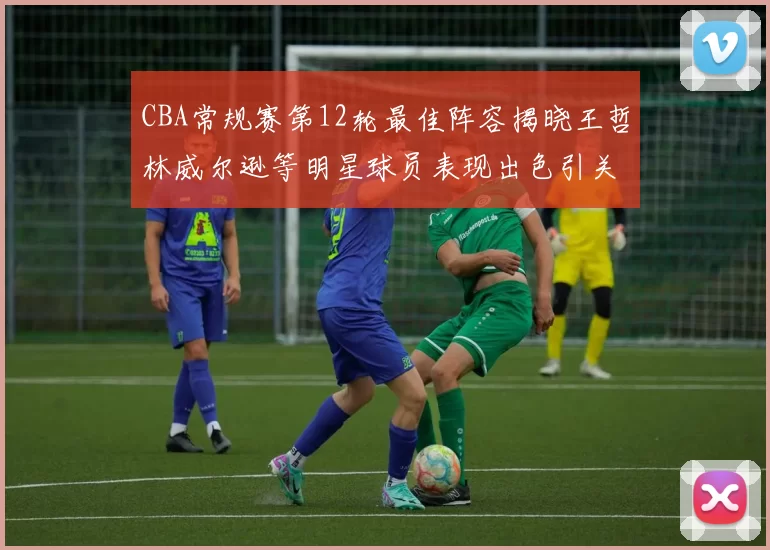 CBA常规赛第12轮最佳阵容揭晓王哲林威尔逊等明星球员表现出色引关注