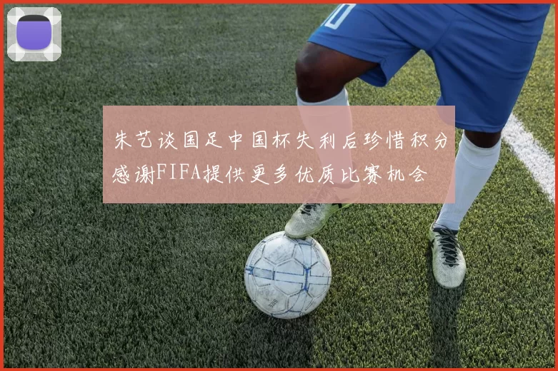 朱艺谈国足中国杯失利后珍惜积分感谢FIFA提供更多优质比赛机会