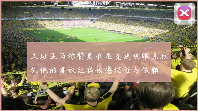 文班亚马称赞奥利尼克进攻眼光独到他的建议让我倍感信任与依赖