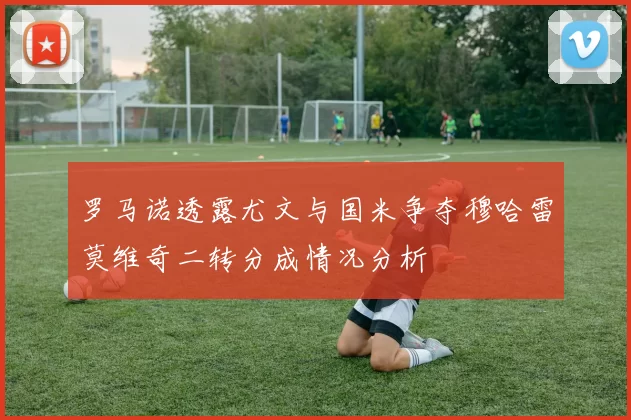罗马诺透露尤文与国米争夺穆哈雷莫维奇二转分成情况分析