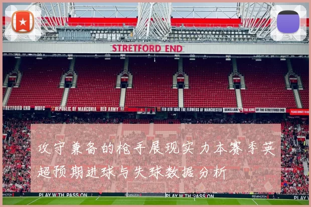 攻守兼备的枪手展现实力本赛季英超预期进球与失球数据分析