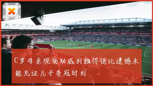 C罗母亲现场助威利雅得德比遗憾未能见证儿子夺冠时刻
