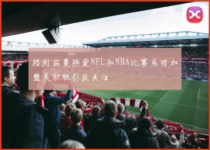 格列兹曼热爱NFL和NBA比赛或将加盟美职联引发关注