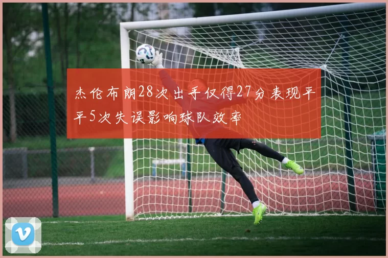 杰伦布朗28次出手仅得27分表现平平5次失误影响球队效率