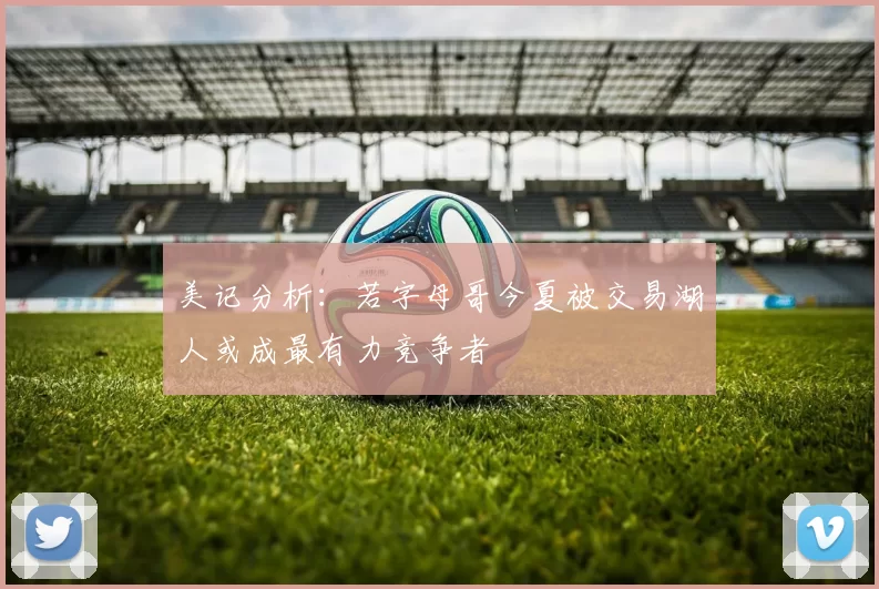 美记分析：若字母哥今夏被交易湖人或成最有力竞争者