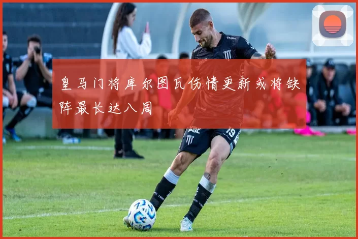 皇马门将库尔图瓦伤情更新或将缺阵最长达八周