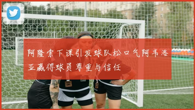 阿隆索下课引发球队松口气阿韦洛亚赢得球员尊重与信任