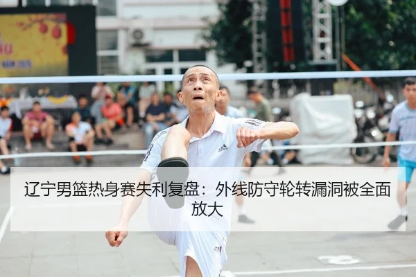 辽宁男篮热身赛失利复盘：外线防守轮转漏洞被全面放大